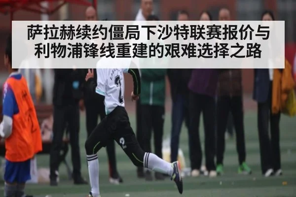 萨拉赫续约僵局下沙特联赛报价与利物浦锋线重建的艰难选择之路